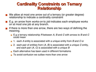 Cardinality Constraints on Ternary Relationship We allow at most one arrow out of a ternary (or greater degree) relationship to indicate a cardinality constraint E.g. an arrow from  works-on  to  job  indicates each employee works on at most one job at any branch. If there is more than one arrow, there are two ways of defining the meaning.  E.g a ternary relationship  R  between  A ,  B  and  C  with arrows to  B  and  C  could mean 1.  each  A  entity is associated with a unique entity from  B  and  C  or  2.  each pair of entities from ( A, B ) is associated with a unique  C  entity,    and each pair ( A, C ) is associated with a unique  B Each alternative has been used in different formalisms To avoid confusion we outlaw more than one arrow 