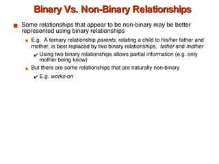 Binary Vs. Non-Binary Relationships Some relationships that appear to be non-binary may be better represented using binary relationships E.g.  A ternary relationship  parents , relating a child to his/her father and mother, is best replaced by two binary relationships,  father  and  mother Using two binary relationships allows partial information (e.g. only mother being know) But there are some relationships that are naturally non-binary E.g.  works-on 