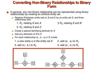 Converting Non-Binary Relationships to Binary Form In general, any non-binary relationship can be represented using binary relationships by creating an artificial entity set. Replace  R  between entity sets A, B and C   by an entity set  E , and three relationship sets:  1.  R A , relating  E  and  A    2. R B , relating  E  and  B 3.  R C , relating  E  and  C Create a special identifying attribute for  E Add any attributes of  R  to  E  For each relationship ( a i  , b i  , c i ) in  R,  create    1. a new entity  e i   in the entity set  E  2. add ( e i  , a i  ) to  R A   3. add ( e i  , b i   ) to  R B     4. add ( e i  , c i  ) to  R C 