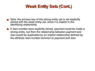 Weak Entity Sets (Cont.) Note: the primary key of the strong entity set is not explicitly stored with the weak entity set, since it is implicit in the identifying relationship. If  loan-number  were explicitly stored,  payment  could be made a strong entity, but then the relationship between  payment  and  loan  would be duplicated by an implicit relationship defined by the attribute  loan-number  common to  payment  and  loan 