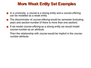 More Weak Entity Set Examples In a university, a  course  is a strong entity and a  course-offering  can be modeled as a weak entity The discriminator of  course-offering  would be  semester  (including year) and  section-number  (if there is more than one section) If we model  course-offering  as a strong entity we would model  course-number  as an attribute.  Then the relationship with  course  would be implicit in the  course-number  attribute 
