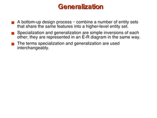 Generalization A bottom-up design process – combine a number of entity sets that share the same features into a higher-level entity set. Specialization and generalization are simple inversions of each other; they are represented in an E-R diagram in the same way. The terms specialization and generalization are used interchangeably. 