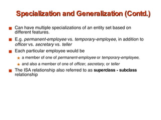 Specialization and Generalization (Contd.) Can have multiple specializations of an entity set based on different features.  E.g.  permanent-employee  vs.  temporary-employee , in addition to  officer  vs.  secretary  vs.  teller Each particular employee would be  a member of one of  permanent-employee  or  temporary-employee ,  and also a member of one of  officer ,  secretary , or  teller The ISA relationship also referred to as  superclass - subclass  relationship 