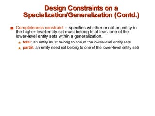 Design Constraints on a Specialization/Generalization (Contd.) Completeness   constraint  -- specifies whether or not an entity in the higher-level entity set must belong to at least one of the lower-level entity sets within a generalization. total   : an entity must belong to one of the lower-level entity sets partial : an entity need not belong to one of the lower-level entity sets 