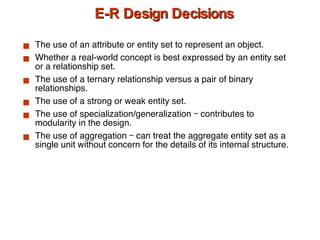 E-R Design Decisions The use of an attribute or entity set to represent an object. Whether a real-world concept is best expressed by an entity set or a relationship set. The use of a ternary relationship versus a pair of binary relationships. The use of a strong or weak entity set. The use of specialization/generalization – contributes to modularity in the design. The use of aggregation – can treat the aggregate entity set as a single unit without concern for the details of its internal structure. 