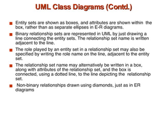 UML Class Diagrams (Contd.) Entity sets are shown as boxes, and attributes are shown within  the box, rather than as separate ellipses in E-R diagrams. Binary relationship sets are represented in UML by just drawing a line connecting the entity sets. The relationship set name is written adjacent to the line.  The role played by an entity set in a relationship set may also be specified by writing the role name on the line, adjacent to the entity set.  The relationship set name may alternatively be written in a box, along with attributes of the relationship set, and the box is connected, using a dotted line, to the line depicting the  relationship set. Non-binary relationships drawn using diamonds, just as in ER diagrams 