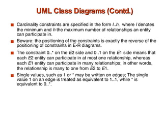 UML Class Diagrams (Contd.) Cardinality constraints are specified in the form  l..h ,  where  l  denotes the minimum and  h  the maximum number of relationships an entity can participate in. Beware: the positioning of the constraints is exactly the reverse of the positioning of constraints in E-R diagrams. The constraint 0..* on the  E 2   side and 0..1 on the  E 1 side means that each  E 2 entity can participate in at most one relationship, whereas each  E 1 entity can participate in many relationships; in other words, the relationship is many to one from  E 2 to  E 1. Single values, such as 1 or * may be written on edges; The single value 1 on an edge is treated as equivalent to 1..1, while * is equivalent to 0..*. 