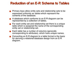 Reduction of an E-R Schema to Tables Primary keys allow entity sets and relationship sets to be expressed uniformly as  tables  which represent the contents of the database. A database which conforms to an E-R diagram can be represented by a collection of tables. For each entity set and relationship set there is a unique table which is assigned the name of the corresponding entity set or relationship set. Each table has a number of columns (generally corresponding to attributes), which have unique names. Converting an E-R diagram to a table format is the basis for deriving a relational database design from an E-R diagram. 