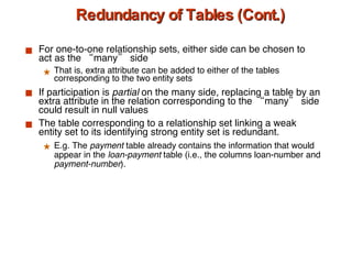 Redundancy of Tables (Cont.) For one-to-one relationship sets, either side can be chosen to act as the “many” side That is, extra attribute can be added to either of the tables corresponding to the two entity sets  If participation is  partial  on the many side, replacing a table by an extra attribute in the relation corresponding to the “many” side could result in null values The table corresponding to a relationship set linking a weak entity set to its identifying strong entity set is redundant. E.g. The  payment  table already contains the information that would appear in the  loan-payment  table (i.e., the columns loan-number and  payment-number ). 