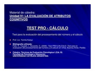 Material de cátedra:
Unidad IV: LA EVALUACIÓN DE ATRIBUTOS
COGNITIVOS
TEST PROTEST PRO -- CCÁÁLCULOLCULO
Test para la evaluaciTest para la evaluacióón del procesamiento del nn del procesamiento del núúmero y el cmero y el cáálculolculo
Prof. Lic. Yamila Karqui
Bibliografía utilizada:
Feld, V., Taussik, I., Azzareto, C. (2006): Test PRO-CALCULO. Test para la
evaluación del procesamiento del número y el cálculo en niños. Buenos Aires: Paidós
Cátedra: Técnicas de Evaluación Psicológica I (Cát. B)
Facultad de Psicología y Educación
UNIVERSIDAD CATOLICA ARGENTINA
 