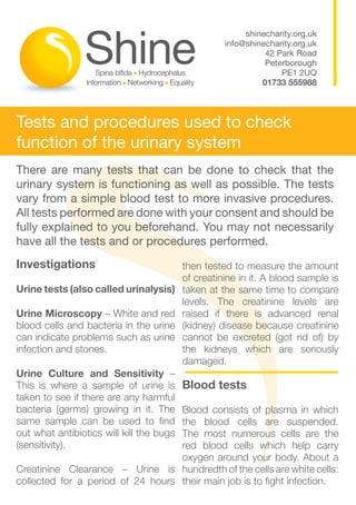 shinecharity.org.uk
                                                    info@shinecharity.org.uk
                                                              42 Park Road
                                                              Peterborough
                                                                  PE1 2UQ
                                                             01733 555988



Tests and procedures used to check
function of the urinary system
There are many tests that can be done to check that the
urinary system is functioning as well as possible. The tests
vary from a simple blood test to more invasive procedures.
All tests performed are done with your consent and should be
fully explained to you beforehand. You may not necessarily
have all the tests and or procedures performed.
Investigations                            then tested to measure the amount
                                          of creatinine in it. A blood sample is
Urine tests (also called urinalysis)      taken at the same time to compare
                                          levels. The creatinine levels are
Urine Microscopy – White and red          raised if there is advanced renal
blood cells and bacteria in the urine     (kidney) disease because creatinine
can indicate problems such as urine       cannot be excreted (got rid of) by
infection and stones.                     the kidneys which are seriously
                                          damaged.
Urine Culture and Sensitivity –
This is where a sample of urine is        Blood tests
taken to see if there are any harmful
bacteria (germs) growing in it. TheBlood consists of plasma in which
same sample can be used to find    the blood cells are suspended.
out what antibiotics will kill the bugs
                                   The most numerous cells are the
(sensitivity).                     red blood cells which help carry
                                   oxygen around your body. About a
Creatinine Clearance – Urine is hundredth of the cells are white cells:
collected for a period of 24 hours their main job is to fight infection.
 