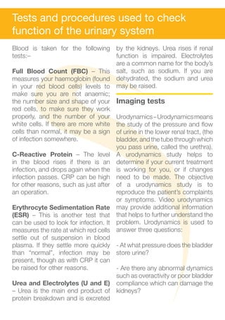 Tests and procedures used to check
function of the urinary system
Blood is taken for the following by the kidneys. Urea rises if renal
tests:–                               function is impaired. Electrolytes
                                      are a common name for the body’s
Full Blood Count (FBC) – This salt, such as sodium. If you are
measures your haemoglobin (found dehydrated, the sodium and urea
in your red blood cells) levels to may be raised.
make sure you are not anaemic;
the number size and shape of your Imaging tests
red cells, to make sure they work
properly, and the number of your Urodynamics – Urodynamics means
white cells. If there are more white the study of the pressure and flow
cells than normal, it may be a sign of urine in the lower renal tract, (the
of infection somewhere.               bladder, and the tube through which
                                      you pass urine, called the urethra).
C-Reactive Protein – The level A urodynamics study helps to
in the blood rises if there is an determine if your current treatment
infection, and drops again when the is working for you, or if changes
infection passes. CRP can be high need to be made. The objective
for other reasons, such as just after of a urodynamics study is to
an operation.                         reproduce the patient’s complaints
                                      or symptoms. Video urodynamics
Erythrocyte Sedimentation Rate may provide additional information
(ESR) – This is another test that that helps to further understand the
can be used to look for infection. It problem. Urodynamics is used to
measures the rate at which red cells answer three questions:
settle out of suspension in blood
plasma. If they settle more quickly - At what pressure does the bladder
than “normal”, infection may be store urine?
present, though as with CRP it can
be raised for other reasons.          - Are there any abnormal dynamics
                                      such as overactivity or poor bladder
Urea and Electrolytes (U and E) compliance which can damage the
– Urea is the main end product of kidneys?
protein breakdown and is excreted
 
