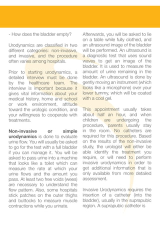 - How does the bladder empty?            Afterwards, you will be asked to lie
                                         on a table while fully clothed, and
Urodynamics are classified in two        an ultrasound image of the bladder
different categories: non-invasive,      will be performed. An ultrasound is
and invasive, and the procedure          a diagnostic test that uses sound
often varies among hospitals.            waves to get an image of the
                                         bladder. It is used to measure the
Prior to starting urodynamics, a         amount of urine remaining in the
detailed interview must be done          bladder. An uItrasound is done by
by the healthcare team. The              gently moving an instrument (which
interview is important because it        looks like a microphone) over your
gives vital information about your       lower tummy, which will be coated
medical history, home and school         with a cool gel.
or work environment, attitude
toward the urologic condition, and       This appointment usually takes
your willingness to cooperate with       about half an hour, and when
treatments.                              children are undergoing the
                                         procedure, parents usually stay
Non-invasive          or       simple    in the room. No catheters are
urodynamics is done to evaluate          required for this procedure. Based
urine flow. You will usually be asked    on the results of the non-invasive
to go for the test with a full bladder   study, the urologist will either be
if you can manage it. You will be        able identify the treatment you
asked to pass urine into a machine       require, or will need to perform
that looks like a toilet which can       invasive urodynamics in order to
measure the rate at which your           get additional information that is
urine flows and the amount you           only available from more detailed
pass. At least two free voids (wees)     assessment.
are necessary to understand the
flow pattern. Also, some hospitals       Invasive Urodynamics requires the
stick patches on the outer thighs        insertion of a catheter (into the
and buttocks to measure muscle           bladder), usually in the suprapubic
contractions while you urinate.          region. A suprapubic catheter is
 