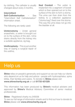 by clothing. The catheter is usually   Ileal Conduit – The ureter is
changed about every 3 months.          implanted into a segment of bowel
                                       which is then opened out on to the
Intermittent 			                       surface of the skin to form a stoma.
Self-Catheterisation     –     See     The urine can then drain from the
“Intermittent Self Catheterisation”    kidney to a collection appliance
information sheet.                     (“stoma bag”) fixed over the stoma.
                                       This way the urine does not go into
The following are rarely used:         the bladder at all.

Ureterostomy – Under general
anaesthetic, a ureter is brought out
on to the surface of the skin. Urine
drains directly from the kidney into
a suitable appliance, eg bag.

Urethroplasty – This is just another
way of saying a surgical repair of
the urethra.




Help us
Shine relies on people’s generosity and support so we can help our clients
who depend on us for help and advice - people with hydrocephalus, spina
bifida, their families and carers. To donate to Shine please visit
www.shinecharity.org.uk or call 01733 421329.

This information has been produced by Shine’s medical advisers and
approved by Shine’s Medical Advisory Committee of senior medical
professionals.

Shine - Registered charity no.249338
To see our full range of information sheets and to find out how to donate to
Shine please visit www.shinecharity.org.uk
 