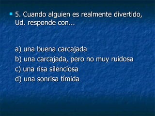 5.  Cuando alguien es realmente divertido, Ud. responde con... a) una buena carcajada  b) una carcajada, pero no muy ruidosa  c) una risa silenciosa  d) una sonrisa tímida 