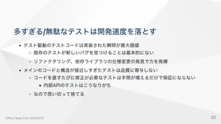 多すぎる/無駄なテストは開発速度を落とす
テスト駆動のテストコードは実装された瞬間が最大価値
既存のテストが新しいバグを見つけることは基本的にない
リファクタリング、依存ライブラリの仕様変更の発見で力を発揮
メインのコードと構造が接近しすぎたテストは品質に寄与しない
コードを直すたびに修正が必要なテストは手間が増えるだけで保証にならない
内部APIのテストはこうなりがち
なので思い切って捨てる
OffersDeepDive2025/1/30 20
 