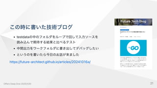 この時に書いた技術ブログ
testdataの中のフォルダをループで回して入力ソースを
読み込んで期待する結果と比べるテスト
中間出力をワークフォルダに書き出してデバッグしたい
というのを書いたら今日のお話が来ました
https://future-architect.github.io/articles/20241016a/
OffersDeepDive2025/1/30 21
 
