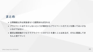 まとめ
公開機能以外は実装者も1-2週間あれば忘れる
プライベートはテストしないというが最初からプライベートのテストを書いてはいけな
いわけではない
最初は補助輪のつもりでプライベートのテストを書くことはあるが、のちに意識してき
ちんと捨てていく
OffersDeepDive2025/1/30 25
 