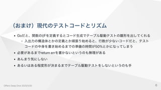 （おまけ）現代のテストコードとリズム
Goだと、関数のI/Fを定義するとコード生成でテーブル駆動テストの雛形を出してくれる
入出力の構造体とかの定義とか頑張り始めると、行数が少ないコードだと、テスト
コードの中身を書き始めるまでの準備の時間が50%とかになってしまう
必要があるまでreturnerrを書かないというのも無理がある
あんまり気にしない
あるいはある程度形が決まるまでテーブル駆動テストをしないというのも手
OffersDeepDive2025/1/30 6
 