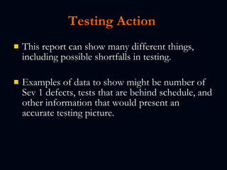 Testing Action   This report can show many different things, including possible shortfalls in testing.   Examples of data to show might be number of Sev 1 defects, tests that are behind schedule, and other information that would present an accurate testing picture.   