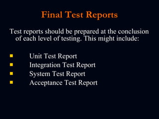 Final Test Report s Test reports should be prepared at the conclusion of each level of testing. This might include: Unit Test Report Integration Test Report System Test Report Acceptance Test Report   