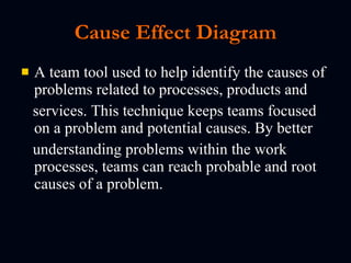 Cause Effect Diagram A team tool used to help identify the causes of problems related to processes, products and  services. This technique keeps teams focused on a problem and potential causes. By better understanding problems within the work processes, teams can reach probable and root causes of a problem. 