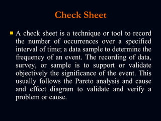 Check Sheet A check sheet is a technique or tool to record the number of occurrences over a specified interval of time; a data sample to determine the frequency of an event. The recording of data, survey, or sample is to support or validate objectively the significance of the event. This usually follows the Pareto analysis and cause and effect diagram to validate and verify a problem or cause. 