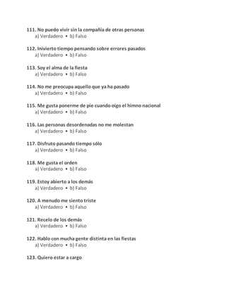 111. No puedo vivir sin la compañía de otras personas
a) Verdadero • b) Falso
112. Inivierto tiempo pensando sobre errores pasados
a) Verdadero • b) Falso
113. Soy el alma de la fiesta
a) Verdadero • b) Falso
114. No me preocupa aquello que ya ha pasado
a) Verdadero • b) Falso
115. Me gusta ponerme de pie cuando oigo el himno nacional
a) Verdadero • b) Falso
116. Las personas desordenadas no me molestan
a) Verdadero • b) Falso
117. Disfruto pasando tiempo sólo
a) Verdadero • b) Falso
118. Me gusta el orden
a) Verdadero • b) Falso
119. Estoy abierto a los demás
a) Verdadero • b) Falso
120. A menudo me siento triste
a) Verdadero • b) Falso
121. Recelo de los demás
a) Verdadero • b) Falso
122. Hablo con mucha gente distinta en las fiestas
a) Verdadero • b) Falso
123. Quiero estar a cargo
 