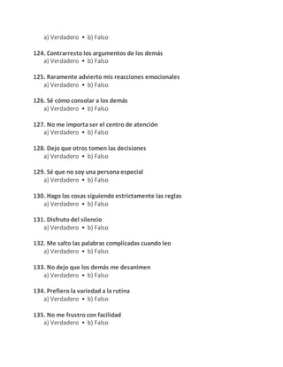a) Verdadero • b) Falso
124. Contrarresto los argumentos de los demás
a) Verdadero • b) Falso
125. Raramente advierto mis reacciones emocionales
a) Verdadero • b) Falso
126. Sé cómo consolar a los demás
a) Verdadero • b) Falso
127. No me importa ser el centro de atención
a) Verdadero • b) Falso
128. Dejo que otros tomen las decisiones
a) Verdadero • b) Falso
129. Sé que no soy una persona especial
a) Verdadero • b) Falso
130. Hago las cosas siguiendo estrictamente las reglas
a) Verdadero • b) Falso
131. Disfruto del silencio
a) Verdadero • b) Falso
132. Me salto las palabras complicadas cuando leo
a) Verdadero • b) Falso
133. No dejo que los demás me desanimen
a) Verdadero • b) Falso
134. Prefiero la variedad a la rutina
a) Verdadero • b) Falso
135. No me frustro con facilidad
a) Verdadero • b) Falso
 