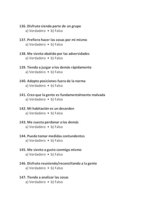 136. Disfruto siendo parte de un grupo
a) Verdadero • b) Falso
137. Prefiero hacer las cosas por mí mismo
a) Verdadero • b) Falso
138. Me siento abatido por las adversidades
a) Verdadero • b) Falso
139. Tiendo a juzgar a los demás rápidamente
a) Verdadero • b) Falso
140. Adopto posiciones fuera de la norma
a) Verdadero • b) Falso
141. Creo que la gente es fundamentalmente malvada
a) Verdadero • b) Falso
142. Mi habitación es un desorden
a) Verdadero • b) Falso
143. Me cuesta perdonar a los demás
a) Verdadero • b) Falso
144. Puedo tomar medidas contundentes
a) Verdadero • b) Falso
145. Me siento a gusto conmigo mismo
a) Verdadero • b) Falso
146. Disfruto reuniendo/reconciliando a la gente
a) Verdadero • b) Falso
147. Tiendo a analizar las cosas
a) Verdadero • b) Falso
 
