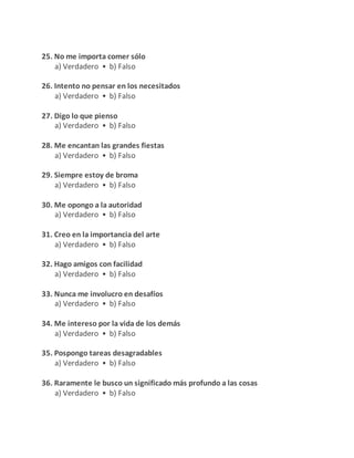 25. No me importa comer sólo
a) Verdadero • b) Falso
26. Intento no pensar en los necesitados
a) Verdadero • b) Falso
27. Digo lo que pienso
a) Verdadero • b) Falso
28. Me encantan las grandes fiestas
a) Verdadero • b) Falso
29. Siempre estoy de broma
a) Verdadero • b) Falso
30. Me opongo a la autoridad
a) Verdadero • b) Falso
31. Creo en la importancia del arte
a) Verdadero • b) Falso
32. Hago amigos con facilidad
a) Verdadero • b) Falso
33. Nunca me involucro en desafíos
a) Verdadero • b) Falso
34. Me intereso por la vida de los demás
a) Verdadero • b) Falso
35. Pospongo tareas desagradables
a) Verdadero • b) Falso
36. Raramente le busco un significado más profundo a las cosas
a) Verdadero • b) Falso
 