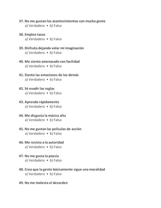 37. No me gustan los acontecimientos con mucha gente
a) Verdadero • b) Falso
38. Empleo tacos
a) Verdadero • b) Falso
39. Disfruto dejando volar mi imaginación
a) Verdadero • b) Falso
40. Me siento amenazado con facilidad
a) Verdadero • b) Falso
41. Siento las emociones de los demás
a) Verdadero • b) Falso
42. Sé evadir las reglas
a) Verdadero • b) Falso
43. Aprendo rápidamente
a) Verdadero • b) Falso
44. Me disgusta la música alta
a) Verdadero • b) Falso
45. No me gustan las películas de acción
a) Verdadero • b) Falso
46. Me resisto a la autoridad
a) Verdadero • b) Falso
47. No me gusta la poesía
a) Verdadero • b) Falso
48. Creo que la gente básicamente sigue una moralidad
a) Verdadero • b) Falso
49. No me molesta el desorden
 