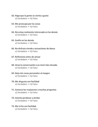 62. Hago que la gente se sienta a gusto
a) Verdadero • b) Falso
63. Me preocupo por las cosas
a) Verdadero • b) Falso
64. No estoy realmente interesado en los demás
a) Verdadero • b) Falso
65. Confío en los demás
a) Verdadero • b) Falso
66. No disfruto viendo a actuaciones de danza
a) Verdadero • b) Falso
67. Reflexiono antes de actuar
a) Verdadero • b) Falso
68. Llevo la conversación a un nivel más elevado
a) Verdadero • b) Falso
69. Dejo mis cosas personales al margen
a) Verdadero • b) Falso
70. Me disgusto con facilidad
a) Verdadero • b) Falso
71. Conozco las respuestas a muchas preguntas
a) Verdadero • b) Falso
72. Intento perdonar y olvidar
a) Verdadero • b) Falso
73. Me irrito con facilidad
a) Verdadero • b) Falso
 