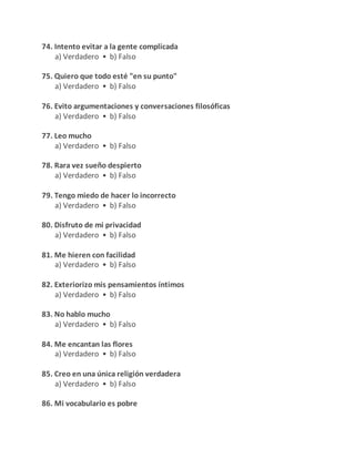 74. Intento evitar a la gente complicada
a) Verdadero • b) Falso
75. Quiero que todo esté "en su punto"
a) Verdadero • b) Falso
76. Evito argumentaciones y conversaciones filosóficas
a) Verdadero • b) Falso
77. Leo mucho
a) Verdadero • b) Falso
78. Rara vez sueño despierto
a) Verdadero • b) Falso
79. Tengo miedo de hacer lo incorrecto
a) Verdadero • b) Falso
80. Disfruto de mi privacidad
a) Verdadero • b) Falso
81. Me hieren con facilidad
a) Verdadero • b) Falso
82. Exteriorizo mis pensamientos íntimos
a) Verdadero • b) Falso
83. No hablo mucho
a) Verdadero • b) Falso
84. Me encantan las flores
a) Verdadero • b) Falso
85. Creo en una única religión verdadera
a) Verdadero • b) Falso
86. Mi vocabulario es pobre
 