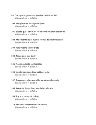 99. Creo que la gente rara vez dice toda la verdad
a) Verdadero • b) Falso
100. Me quedo en un segundo plano
a) Verdadero • b) Falso
101. Espero que sean otros los que me enseñen el camino
a) Verdadero • b) Falso
102. Me encanta idear nuevas formas de hacer las cosas
a) Verdadero • b) Falso
103. Rara vez me siento triste
a) Verdadero • b) Falso
104. Tengo poco que decir
a) Verdadero • b) Falso
105. No me molesto con facilidad
a) Verdadero • b) Falso
106. Insisto hasta que todo está perfecto
a) Verdadero • b) Falso
107. Tengo una palabra amable para todo el mundo
a) Verdadero • b) Falso
108. Actuo de forma descontrolada y alocada
a) Verdadero • b) Falso
109. Soy preciso en mi trabajo
a) Verdadero • b) Falso
110. Me cuesta acercarme a los demás
a) Verdadero • b) Falso
 