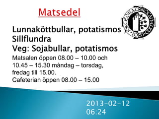 Lunnaköttbullar, potatismos /
Sillflundra
Veg: Sojabullar, potatismos
Matsalen öppen 08.00 – 10.00 och
10.45 – 15.30 måndag – torsdag,
fredag till 15.00.
Cafeterian öppen 08.00 – 15.00


                        2013-02-12
                        06:24
 