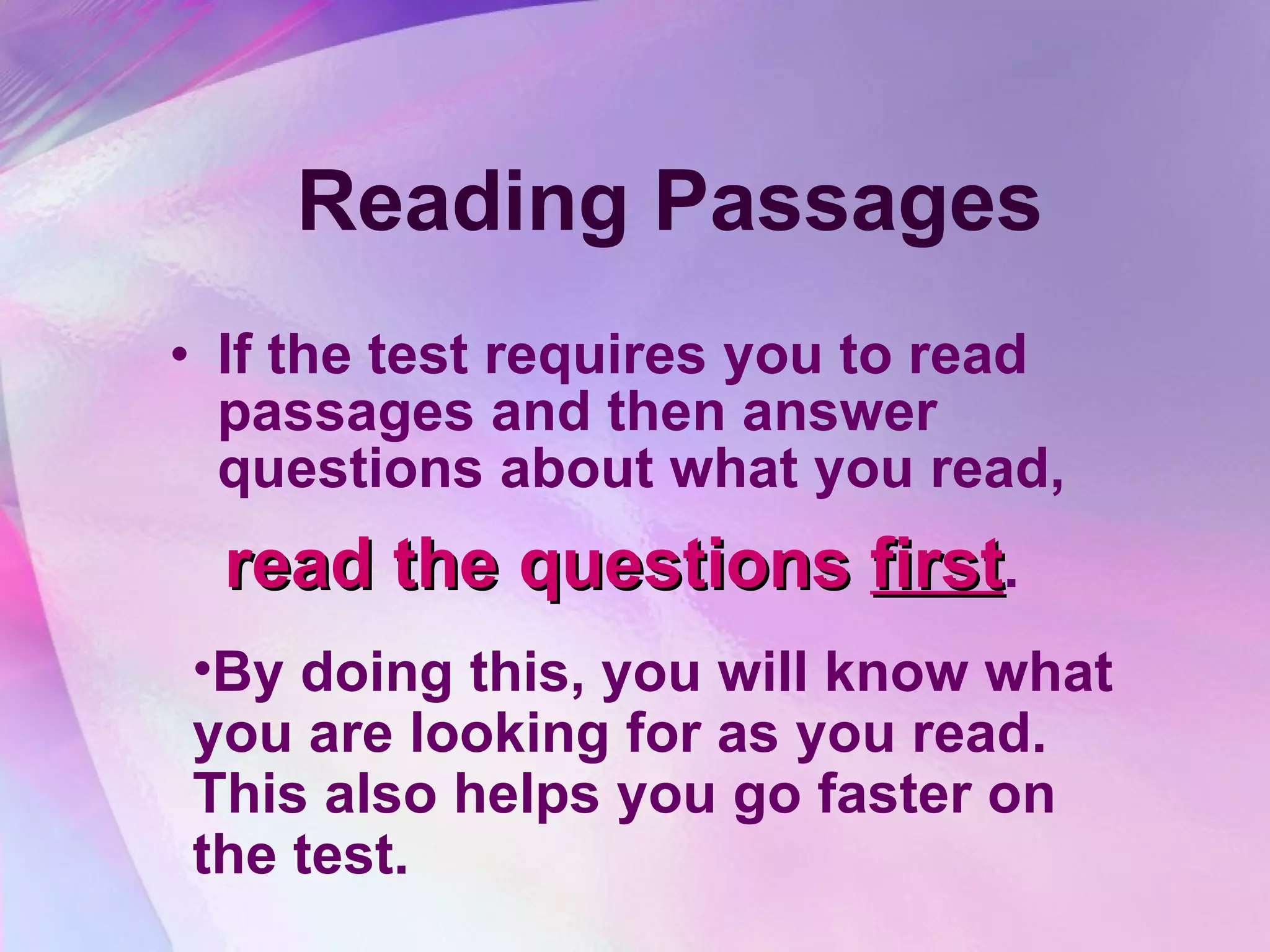 Reading Passages If the test requires you to read passages and then answer questions about what you read,  read the questions  first .  By doing this, you will know what you are looking for as you read.  This also helps you go faster on the test.  