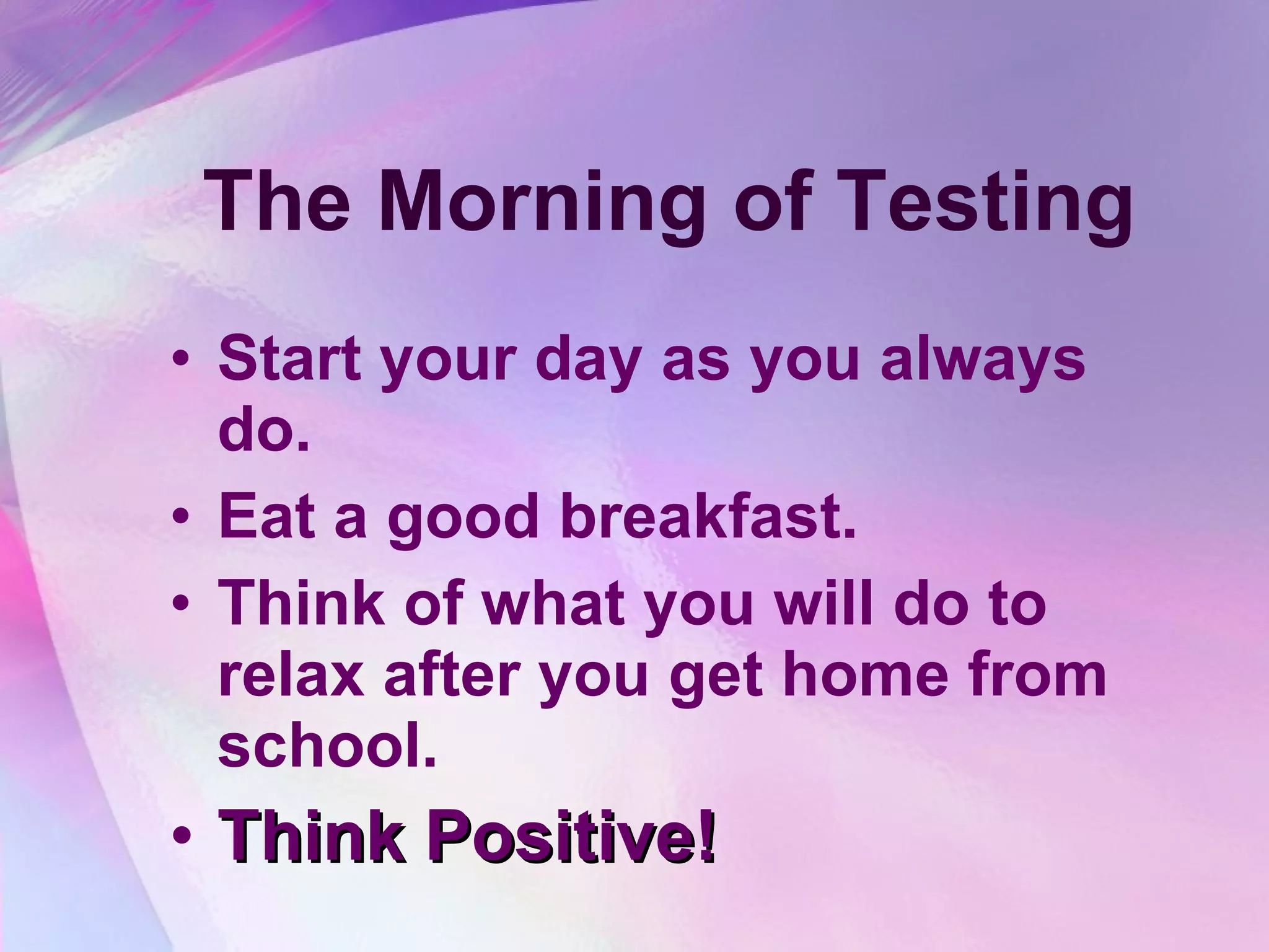 The Morning of Testing Start your day as you always do. Eat a good breakfast. Think of what you will do to relax after you get home from school. Think Positive!   