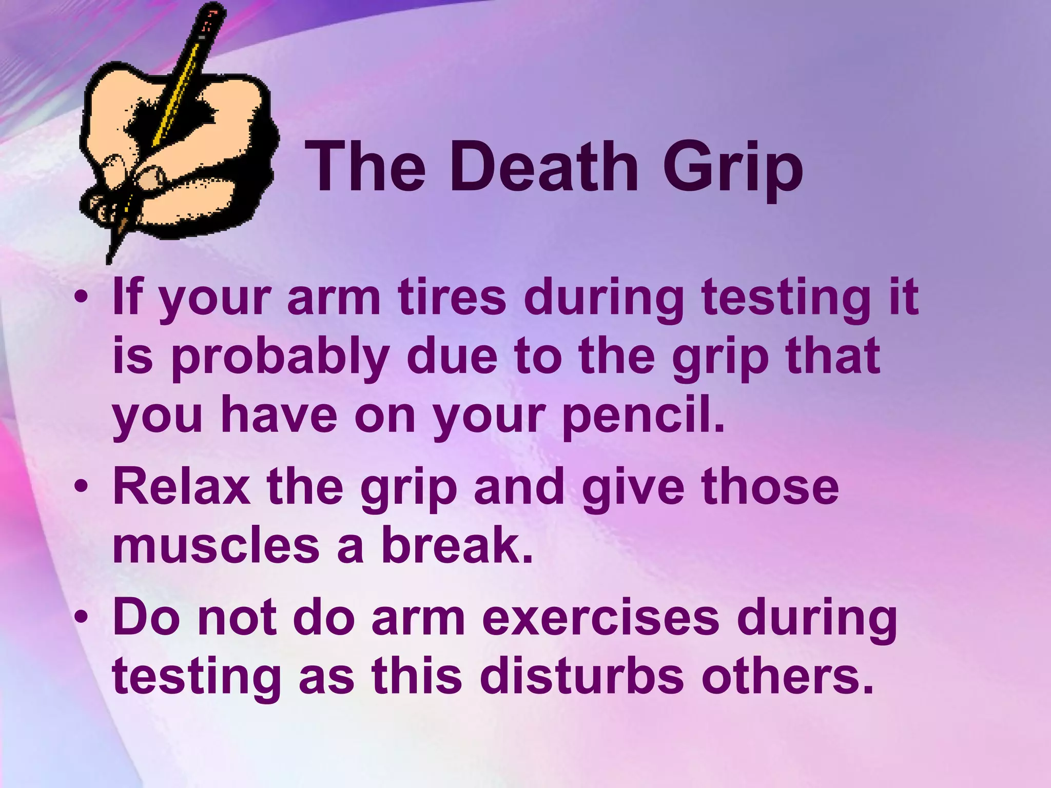 The Death Grip If your arm tires during testing it is probably due to the grip that you have on your pencil.  Relax the grip and give those muscles a break. Do not do arm exercises during testing as this disturbs others. 