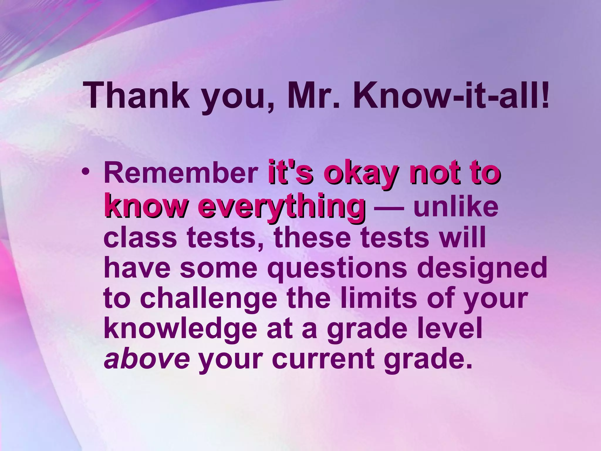 Thank you, Mr. Know-it-all! Remember  it's okay not to know everything  — unlike class tests, these tests will have some questions designed to challenge the limits of your knowledge at a grade level  above  your current grade.   