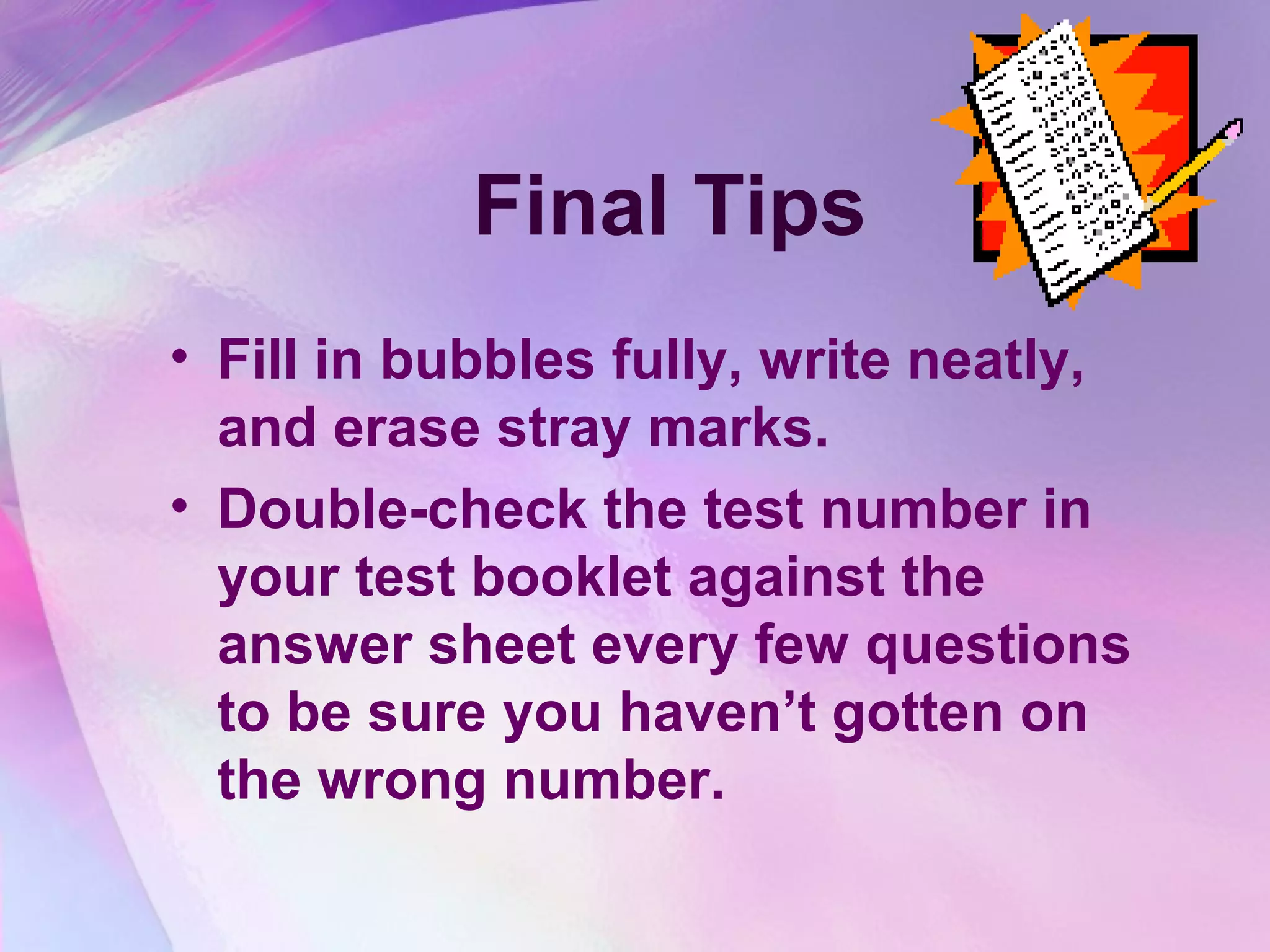 Final Tips
• Fill in bubbles fully, write neatly,
  and erase stray marks.
• Double-check the test number in
  your test booklet against the
  answer sheet every few questions
  to be sure you haven’t gotten on
  the wrong number.
 