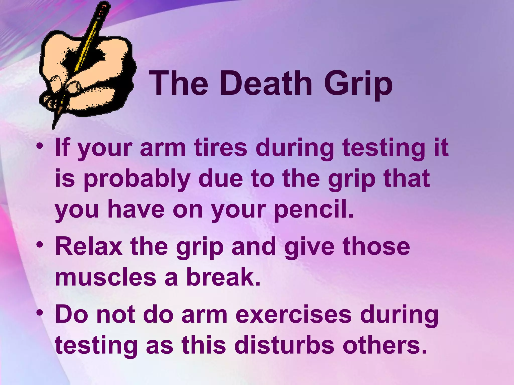 The Death Grip
• If your arm tires during testing it
  is probably due to the grip that
  you have on your pencil.
• Relax the grip and give those
  muscles a break.
• Do not do arm exercises during
  testing as this disturbs others.
 
