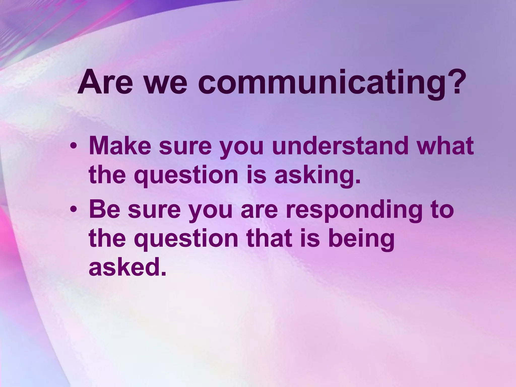 Are we communicating? Make sure you understand what the question is asking.  Be sure you are responding to the question that is being asked.   