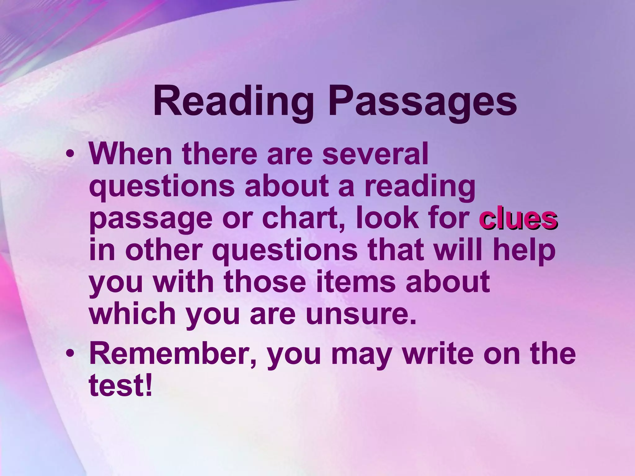 Reading Passages When there are several questions about a reading passage or chart, look for  clues  in other questions that will help you with those items about which you are unsure.  Remember, you may write on the test! 