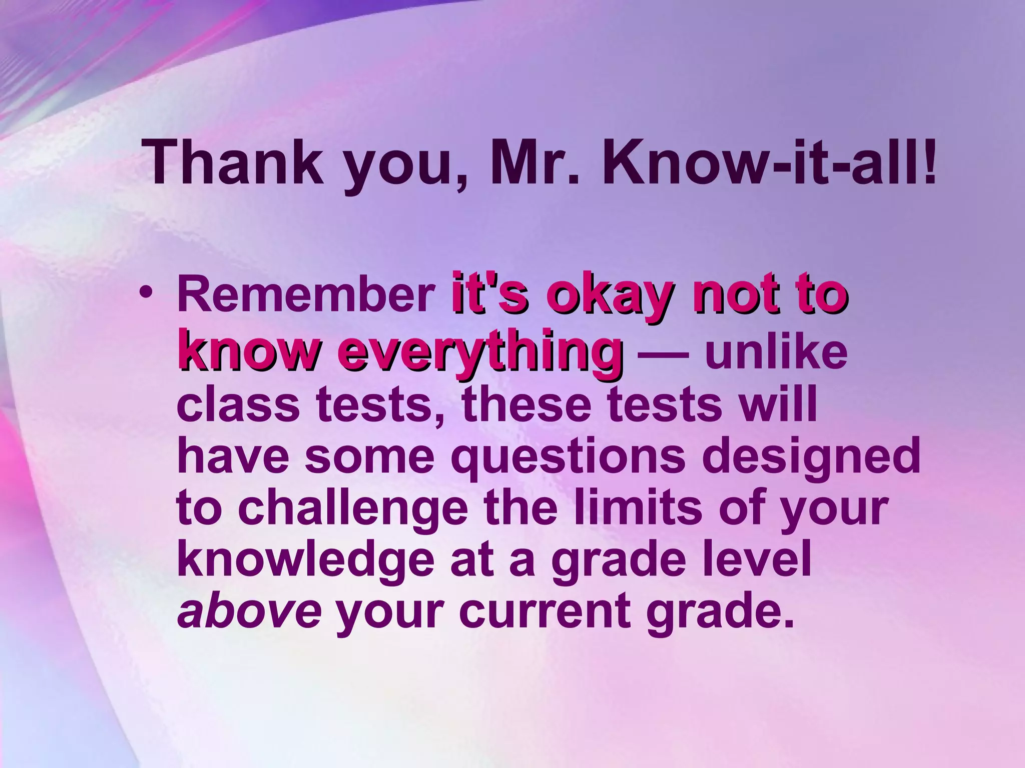 Thank you, Mr. Know-it-all! Remember  it's okay not to know everything  — unlike class tests, these tests will have some questions designed to challenge the limits of your knowledge at a grade level  above  your current grade.   