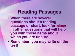 Reading Passages When there are several questions about a reading passage or chart, look for  clues  in other questions that will help you with those items about which you are unsure.  Remember, you may write on the test! 