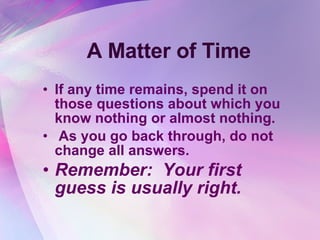 A Matter of Time If any time remains, spend it on those questions about which you know nothing or almost nothing.  As you go back through, do not change all answers.  Remember:  Your first guess is usually right.   