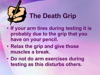 The Death Grip If your arm tires during testing it is probably due to the grip that you have on your pencil.  Relax the grip and give those muscles a break. Do not do arm exercises during testing as this disturbs others. 