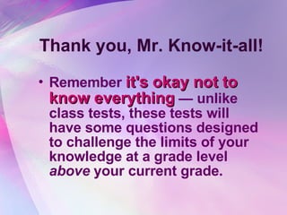 Thank you, Mr. Know-it-all! Remember  it's okay not to know everything  — unlike class tests, these tests will have some questions designed to challenge the limits of your knowledge at a grade level  above  your current grade.   