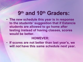 9 th  and 10 th  Graders: The new schedule this year is in response to the students’ suggestion that if Estancia students are allowed to go home after testing instead of having classes, scores would be better. HOWEVER: If scores are not better than last year’s, we will  not  have this same schedule next year. 